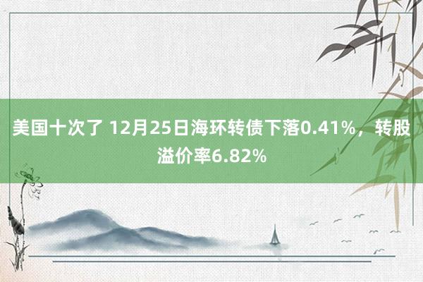 美国十次了 12月25日海环转债下落0.41%，转股溢价率6.82%