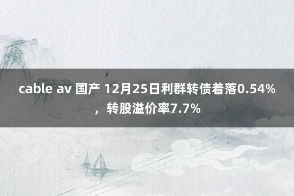 cable av 国产 12月25日利群转债着落0.54%，转股溢价率7.7%