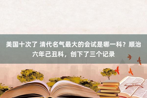 美国十次了 清代名气最大的会试是哪一科？顺治六年己丑科，创下了三个记录