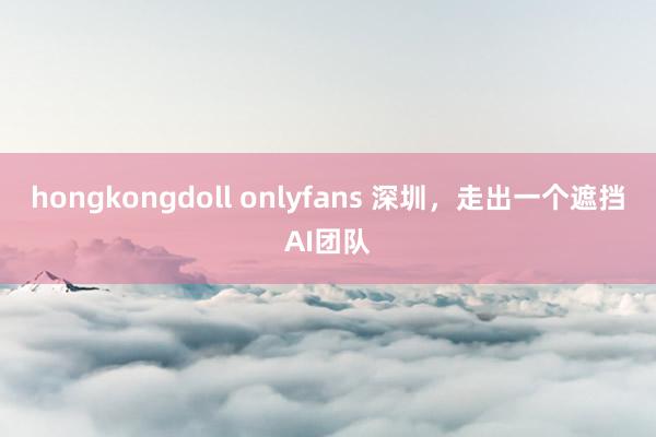 hongkongdoll onlyfans 深圳，走出一个遮挡AI团队