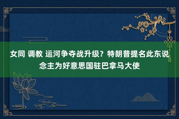 女同 调教 运河争夺战升级？特朗普提名此东说念主为好意思国驻巴拿马大使