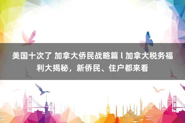 美国十次了 加拿大侨民战略篇 l 加拿大税务福利大揭秘，新侨民、住户都来看