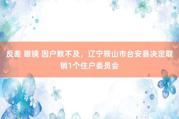 反差 眼镜 因户数不及，辽宁鞍山市台安县决定取销1个住户委员会