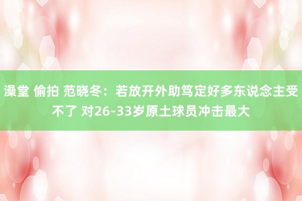 澡堂 偷拍 范晓冬：若放开外助笃定好多东说念主受不了 对26-33岁原土球员冲击最大