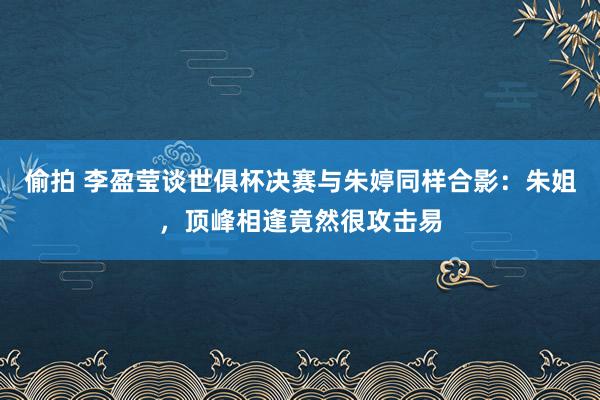 偷拍 李盈莹谈世俱杯决赛与朱婷同样合影：朱姐，顶峰相逢竟然很攻击易