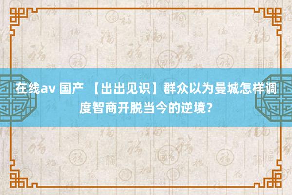 在线av 国产 【出出见识】群众以为曼城怎样调度智商开脱当今的逆境？