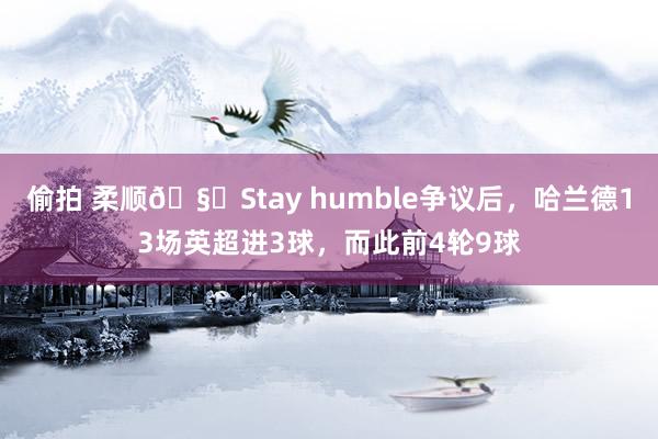 偷拍 柔顺🧐Stay humble争议后，哈兰德13场英超进3球，而此前4轮9球