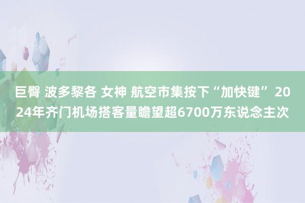 巨臀 波多黎各 女神 航空市集按下“加快键” 2024年齐门机场搭客量瞻望超6700万东说念主次