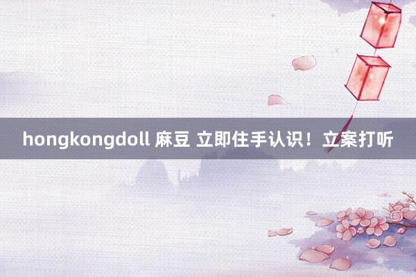 hongkongdoll 麻豆 立即住手认识！立案打听