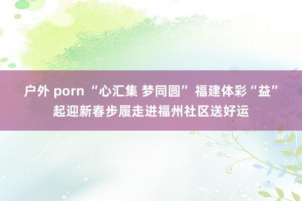 户外 porn “心汇集 梦同圆” 福建体彩“益”起迎新春步履走进福州社区送好运