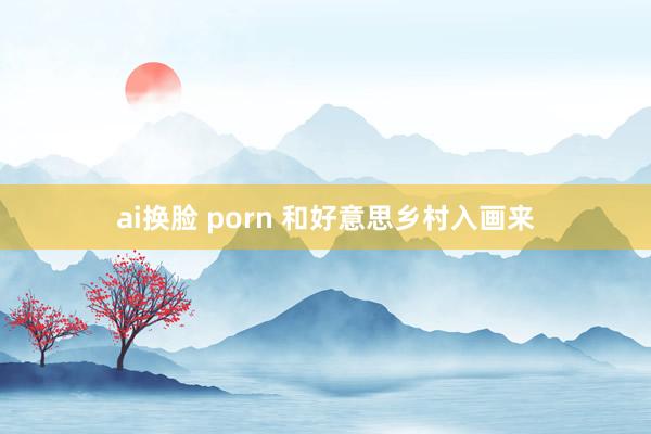 ai换脸 porn 和好意思乡村入画来