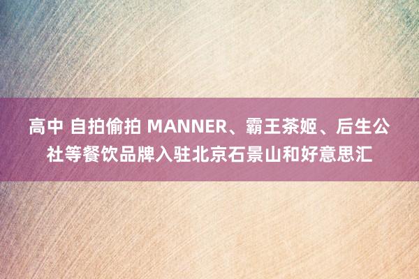 高中 自拍偷拍 MANNER、霸王茶姬、后生公社等餐饮品牌入驻北京石景山和好意思汇