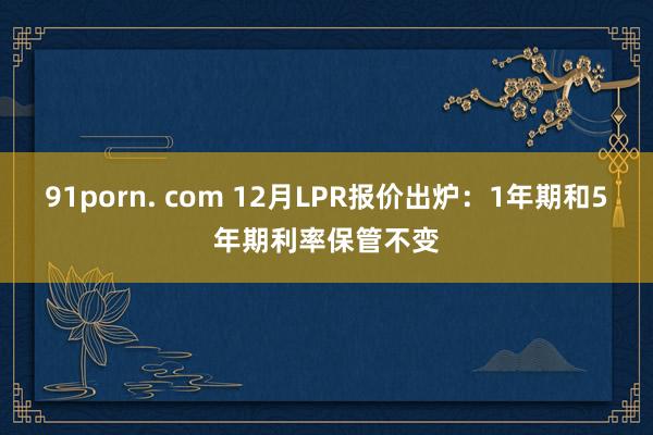 91porn. com 12月LPR报价出炉：1年期和5年期利率保管不变