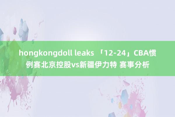 hongkongdoll leaks 「12-24」CBA惯例赛北京控股vs新疆伊力特 赛事分析