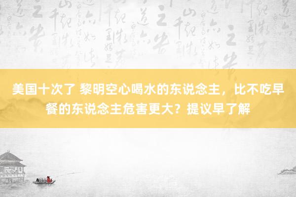 美国十次了 黎明空心喝水的东说念主，比不吃早餐的东说念主危害更大？提议早了解