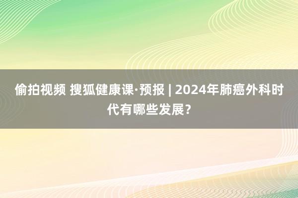 偷拍视频 搜狐健康课·预报 | 2024年肺癌外科时代有哪些发展？