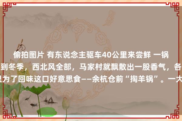 偷拍图片 有东说念主驱车40公里来尝鲜 一锅成冬日餐桌“顶流” 每到冬季，西北风全部，马家村就飘散出一股香气，各地门客闻香而来，只为了回味这口好意思食——余杭仓前“掏羊锅”。一大锅“掏羊锅”端上桌，内部有羊肝、羊肚、羊肺、羊肠、羊肉、羊脚……煮沸后的锅子，汤汁欢欣翻腾，荒谬诱东说念主。