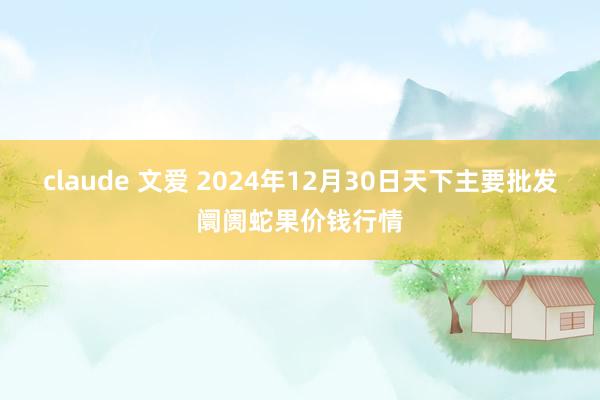 claude 文爱 2024年12月30日天下主要批发阛阓蛇果价钱行情