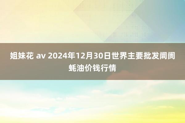 姐妹花 av 2024年12月30日世界主要批发阛阓蚝油价钱行情