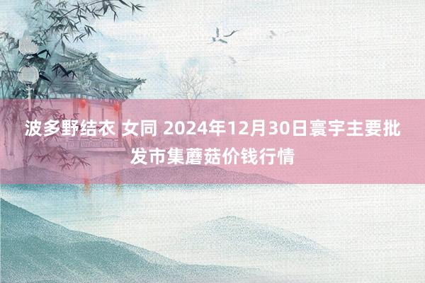 波多野结衣 女同 2024年12月30日寰宇主要批发市集蘑菇价钱行情