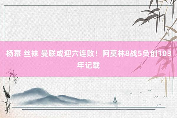 杨幂 丝袜 曼联或迎六连败！阿莫林8战5负创103年记载