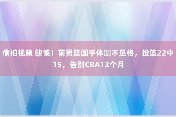 偷拍视频 缺憾！前男篮国手体测不足格，投篮22中15，告别CBA13个月