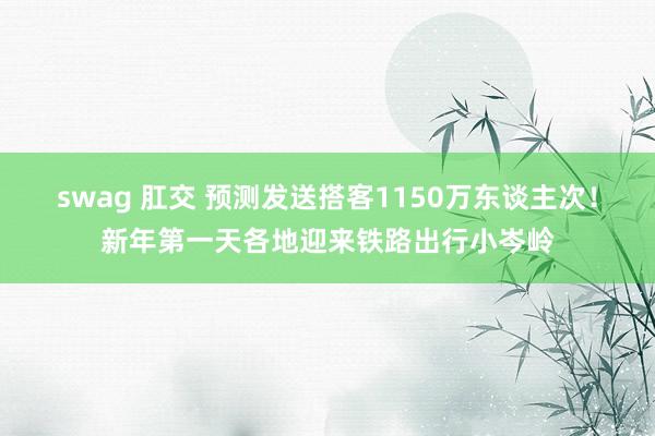 swag 肛交 预测发送搭客1150万东谈主次！新年第一天各地迎来铁路出行小岑岭