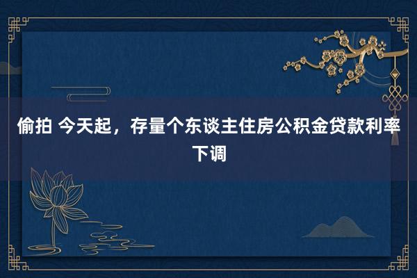 偷拍 今天起，存量个东谈主住房公积金贷款利率下调