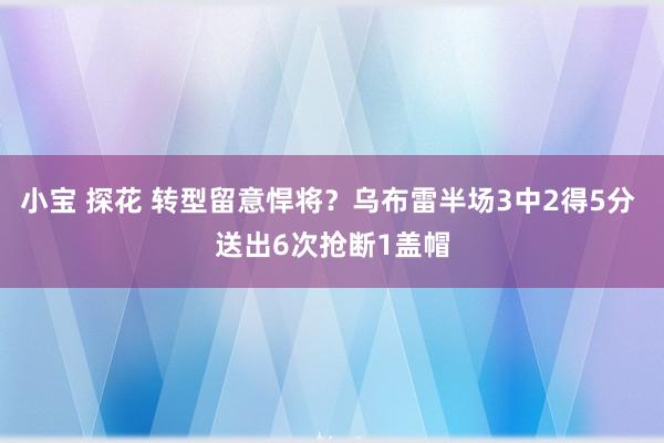 小宝 探花 转型留意悍将？乌布雷半场3中2得5分 送出6次抢断1盖帽