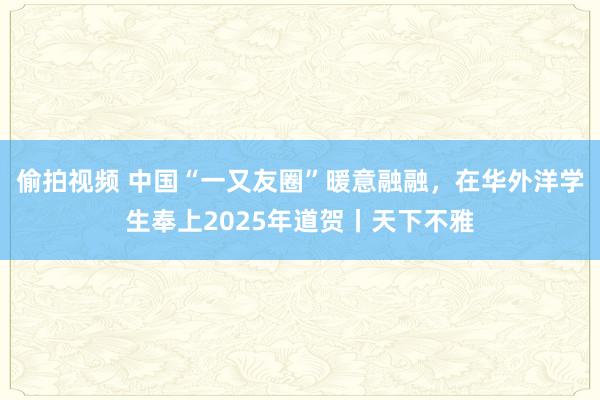 偷拍视频 中国“一又友圈”暖意融融，在华外洋学生奉上2025年道贺丨天下不雅