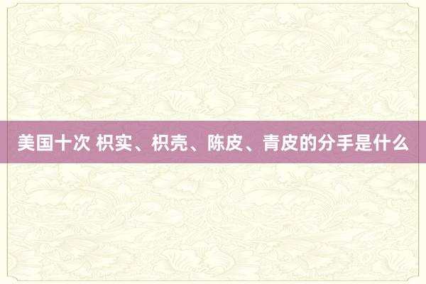 美国十次 枳实、枳壳、陈皮、青皮的分手是什么