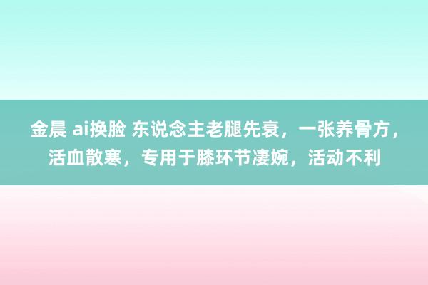 金晨 ai换脸 东说念主老腿先衰，一张养骨方，活血散寒，专用于膝环节凄婉，活动不利