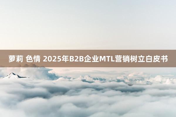 萝莉 色情 2025年B2B企业MTL营销树立白皮书