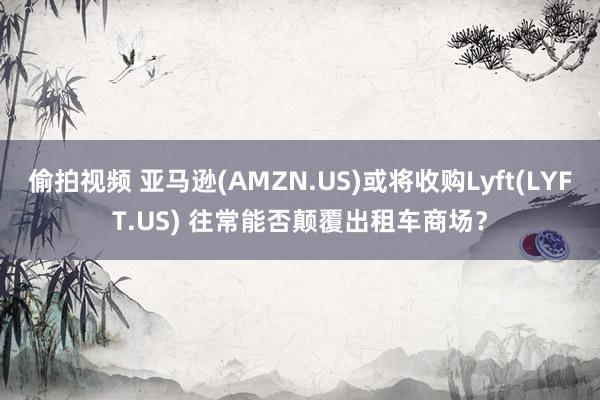 偷拍视频 亚马逊(AMZN.US)或将收购Lyft(LYFT.US) 往常能否颠覆出租车商场？