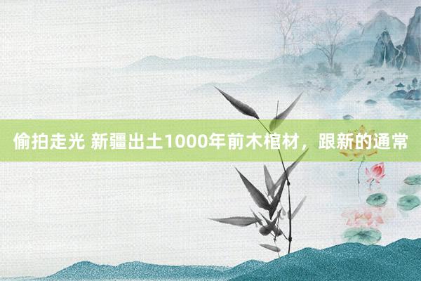 偷拍走光 新疆出土1000年前木棺材，跟新的通常