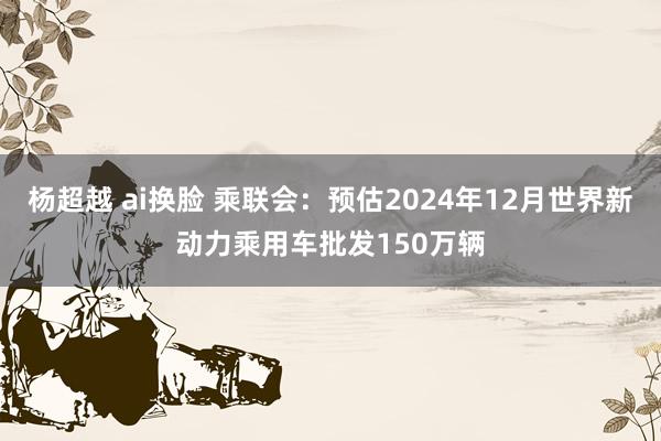 杨超越 ai换脸 乘联会：预估2024年12月世界新动力乘用车批发150万辆