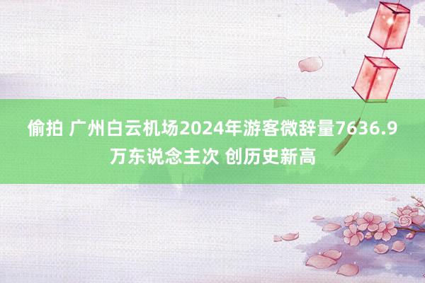 偷拍 广州白云机场2024年游客微辞量7636.9万东说念主次 创历史新高