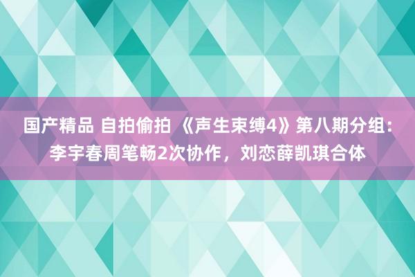 国产精品 自拍偷拍 《声生束缚4》第八期分组：李宇春周笔畅2次协作，刘恋薛凯琪合体