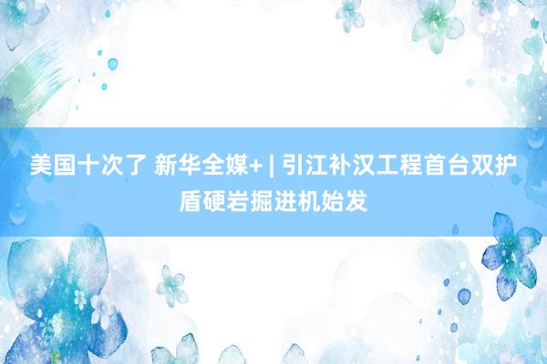 美国十次了 新华全媒+ | 引江补汉工程首台双护盾硬岩掘进机始发