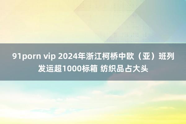 91porn vip 2024年浙江柯桥中欧（亚）班列发运超1000标箱 纺织品占大头