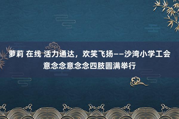 萝莉 在线 活力通达，欢笑飞扬——沙湾小学工会意念念意念念四肢圆满举行