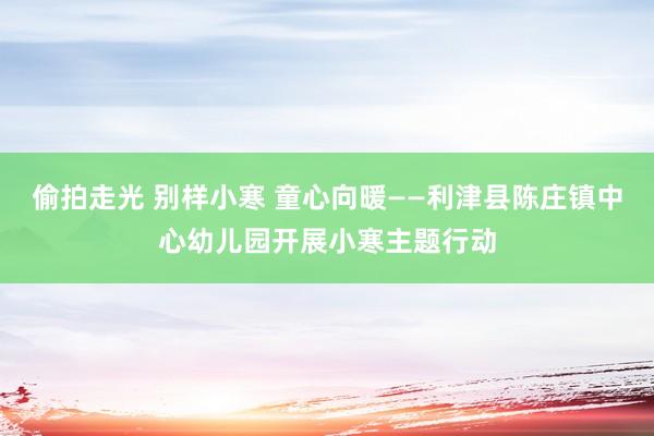 偷拍走光 别样小寒 童心向暖——利津县陈庄镇中心幼儿园开展小寒主题行动