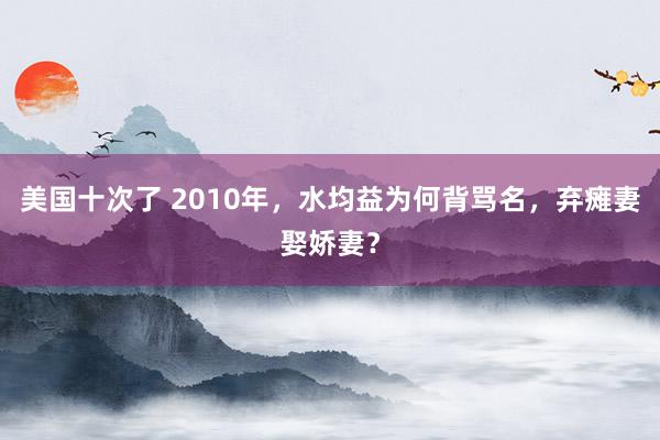 美国十次了 2010年，水均益为何背骂名，弃瘫妻娶娇妻？