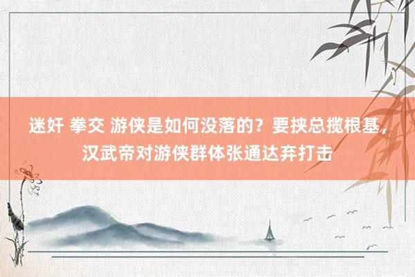 迷奸 拳交 游侠是如何没落的？要挟总揽根基，汉武帝对游侠群体张通达弃打击