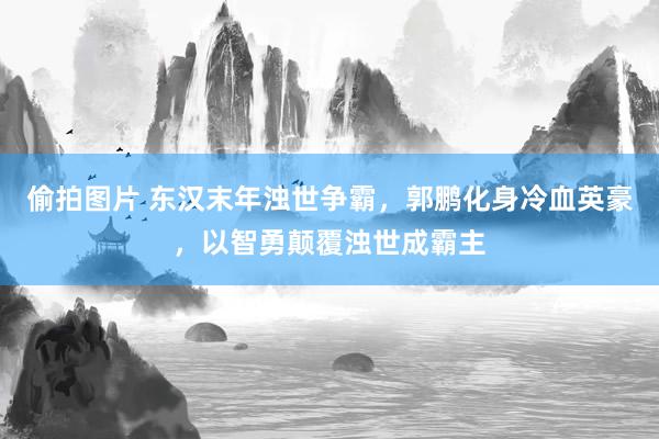 偷拍图片 东汉末年浊世争霸，郭鹏化身冷血英豪，以智勇颠覆浊世成霸主