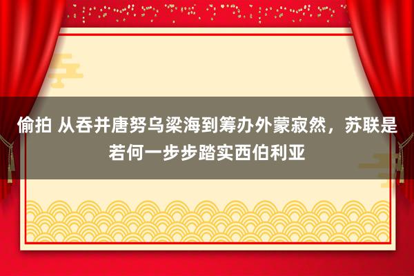 偷拍 从吞并唐努乌梁海到筹办外蒙寂然，苏联是若何一步步踏实西伯利亚