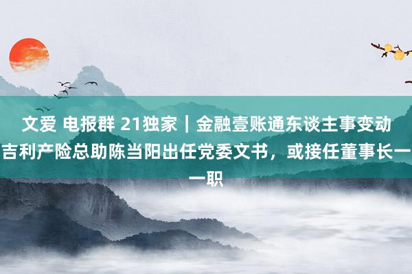 文爱 电报群 21独家｜金融壹账通东谈主事变动：吉利产险总助陈当阳出任党委文书，或接任董事长一职