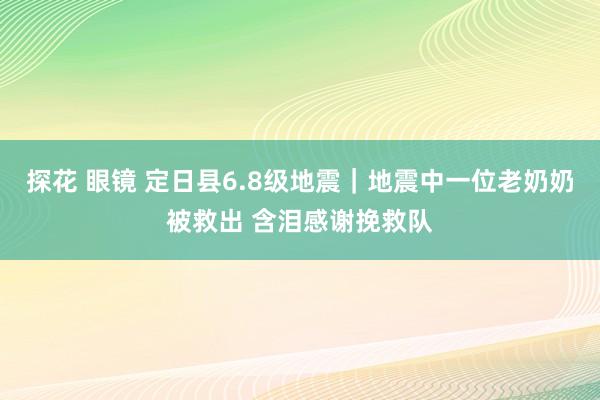 探花 眼镜 定日县6.8级地震｜地震中一位老奶奶被救出 含泪感谢挽救队