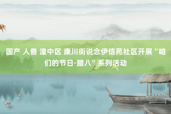 国产 人兽 湟中区 康川街说念伊信苑社区开展“咱们的节日·腊八”系列活动