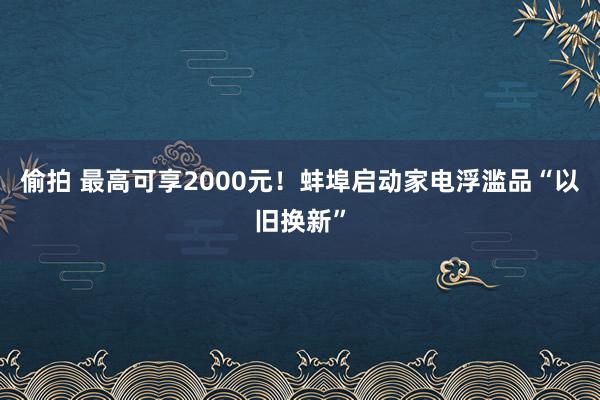 偷拍 最高可享2000元！蚌埠启动家电浮滥品“以旧换新”